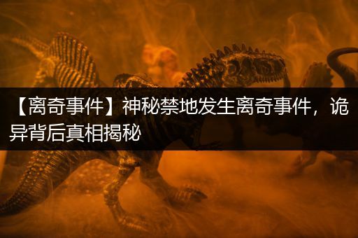 【离奇事件】神秘禁地发生离奇事件,诡异背后真相揭秘