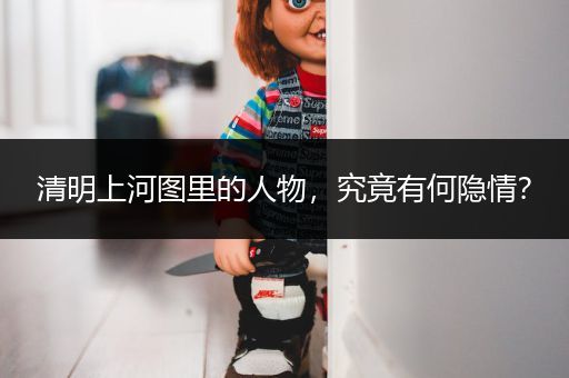 清明上河图里的人物，究竟有何隐情？