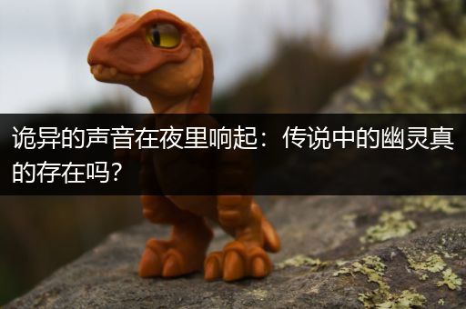 诡异的声音在夜里响起:传说中的幽灵真的存在吗?