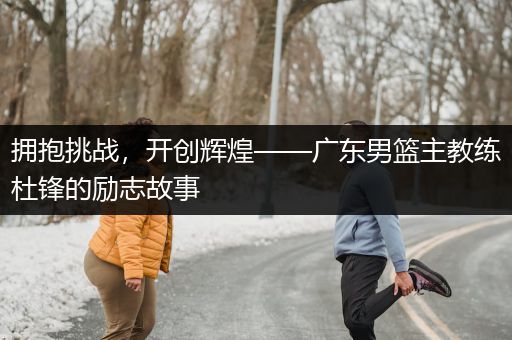 拥抱挑战，开创辉煌——广东男篮主教练杜锋的励志故事