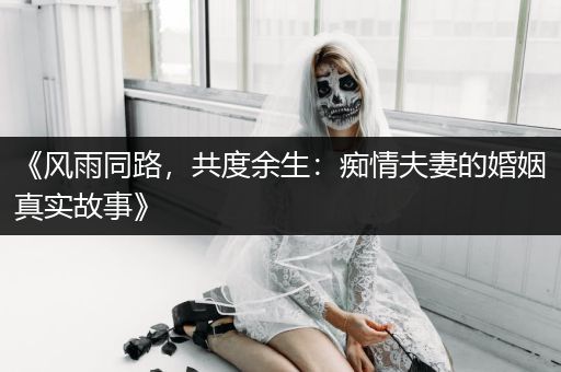 《风雨同路，共度余生：痴情夫妻的婚姻真实故事》