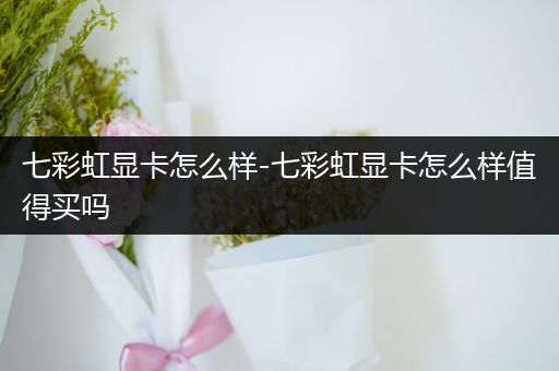 七彩虹显卡怎么样-七彩虹显卡怎么样值得买吗