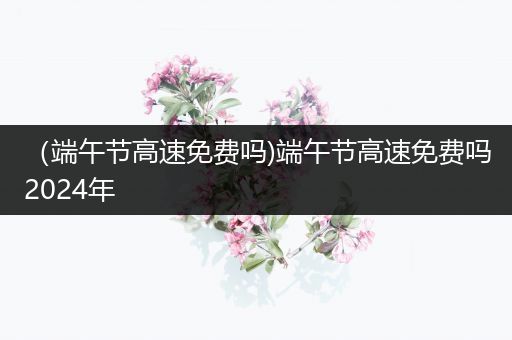 （端午节高速免费吗)端午节高速免费吗2024年