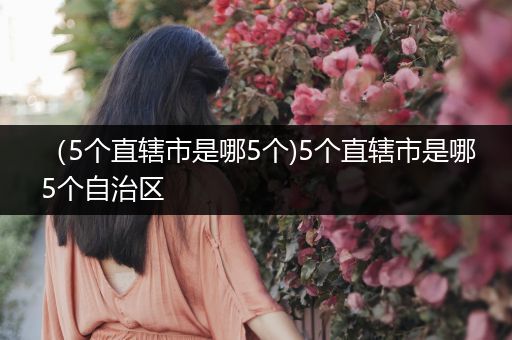 （5个直辖市是哪5个)5个直辖市是哪5个自治区