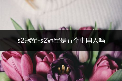 s2冠军-s2冠军是五个中国人吗