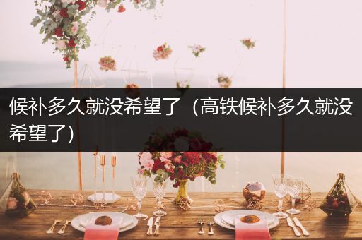 候补多久就没希望了(高铁候补多久就没希望了)