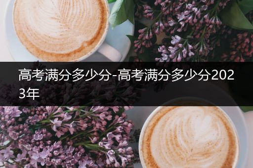高考满分多少分-高考满分多少分2023年