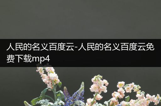 人民的名义百度云-人民的名义百度云免费下载mp4