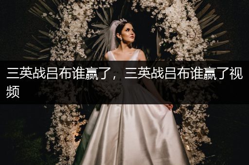 三英战吕布谁赢了，三英战吕布谁赢了视频