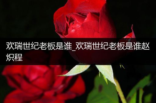 欢瑞世纪老板是谁_欢瑞世纪老板是谁赵炽程