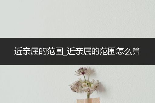 近亲属的范围_近亲属的范围怎么算
