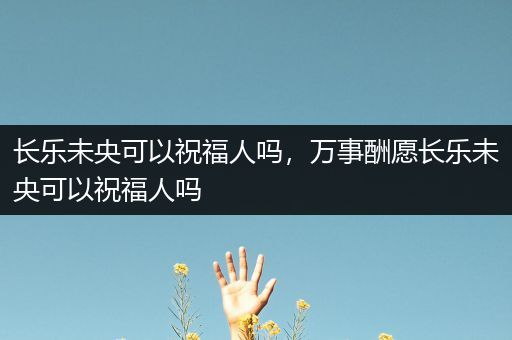 长乐未央可以祝福人吗，万事酬愿长乐未央可以祝福人吗