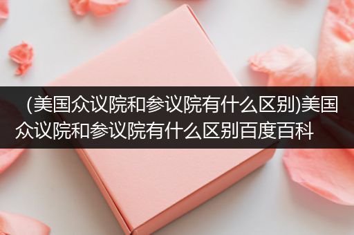 （美国众议院和参议院有什么区别)美国众议院和参议院有什么区别百度百科