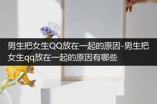 男生把女生QQ放在一起的原因-男生把女生qq放在一起的原因有哪些