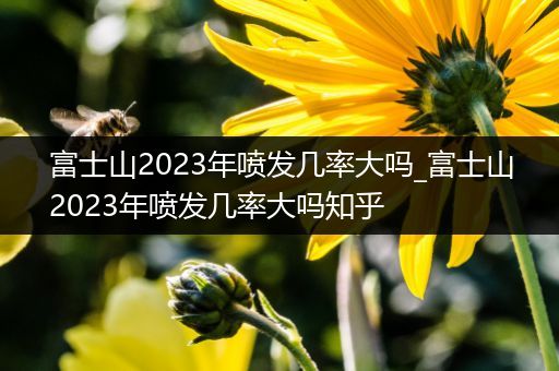 富士山2023年喷发几率大吗_富士山2023年喷发几率大吗知乎