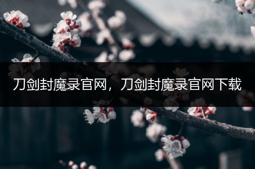 刀剑封魔录官网，刀剑封魔录官网下载