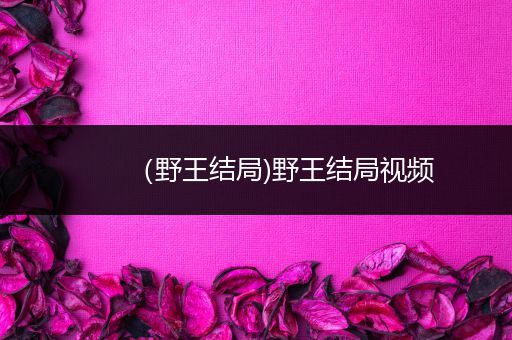(野王结局)野王结局视频-比翼知识网
