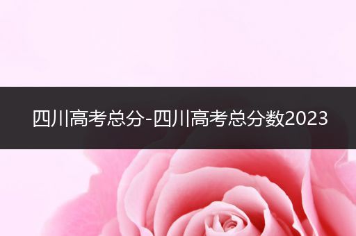 四川高考总分-四川高考总分数2023