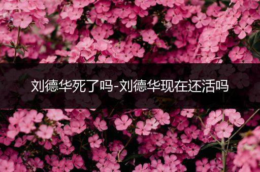 刘德华死了吗-刘德华现在还活吗
