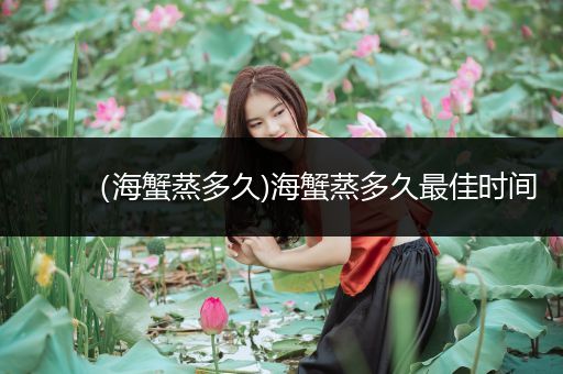 （海蟹蒸多久)海蟹蒸多久最佳时间