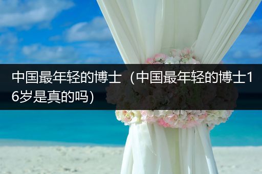 中国最年轻的博士（中国最年轻的博士16岁是真的吗）