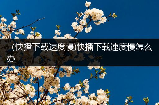 （快播下载速度慢)快播下载速度慢怎么办