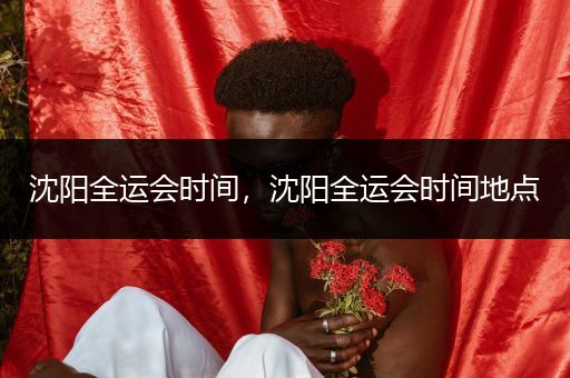 沈阳全运会时间，沈阳全运会时间地点
