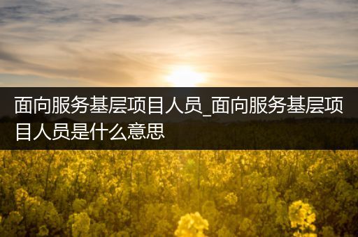 面向服务基层项目人员_面向服务基层项目人员是什么意思