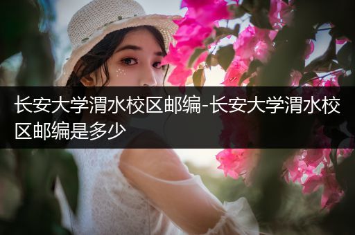 长安大学渭水校区邮编-长安大学渭水校区邮编是多少