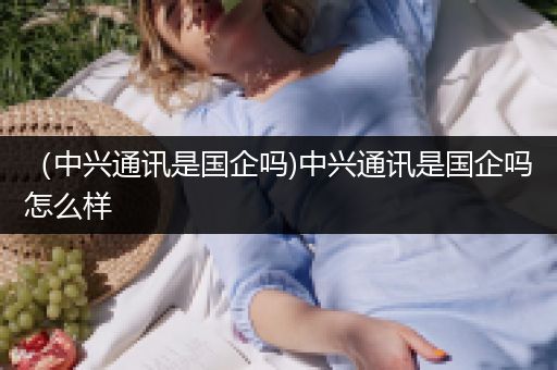 （中兴通讯是国企吗)中兴通讯是国企吗怎么样