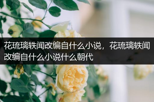 花琉璃轶闻改编自什么小说，花琉璃轶闻改编自什么小说什么朝代