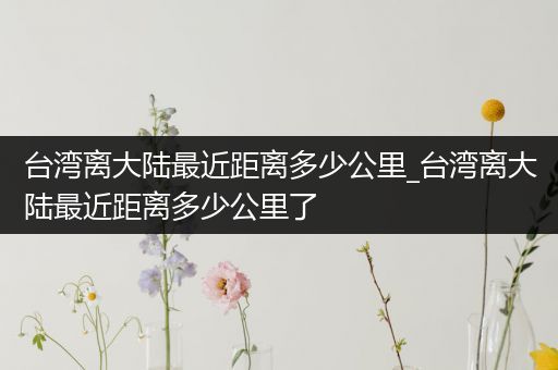 台湾离大陆最近距离多少公里_台湾离大陆最近距离多少公里了