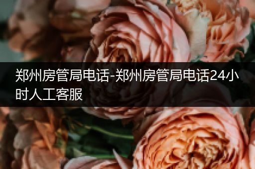 郑州房管局电话-郑州房管局电话24小时人工客服