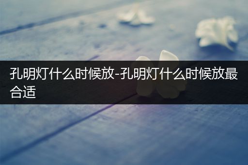 孔明灯什么时候放-孔明灯什么时候放最合适