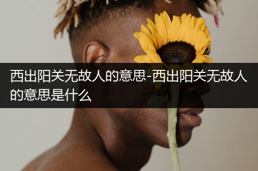 西出阳关无故人的意思-西出阳关无故人的意思是什么