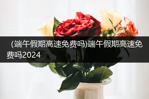 （端午假期高速免费吗)端午假期高速免费吗2024