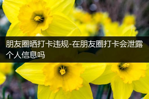 朋友圈晒打卡违规-在朋友圈打卡会泄露个人信息吗