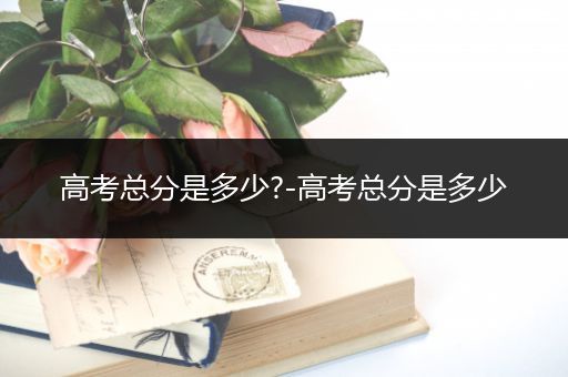 高考总分是多少?-高考总分是多少