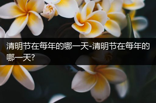 清明节在每年的哪一天-清明节在每年的哪一天?
