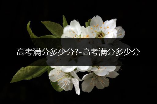 高考满分多少分?-高考满分多少分