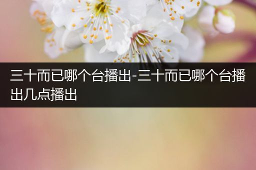 三十而已哪个台播出-三十而已哪个台播出几点播出