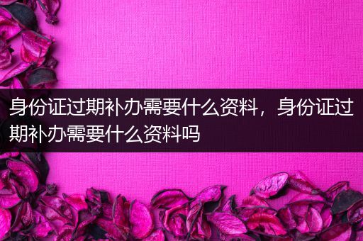 身份证过期补办需要什么资料，身份证过期补办需要什么资料吗