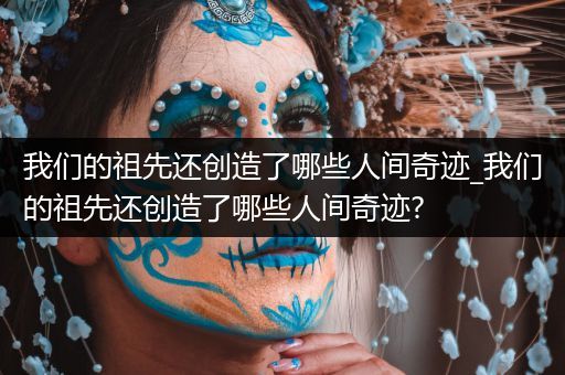 我们的祖先还创造了哪些人间奇迹_我们的祖先还创造了哪些人间奇迹?