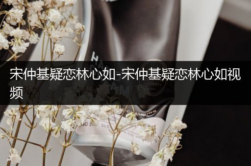 宋仲基疑恋林心如-宋仲基疑恋林心如视频