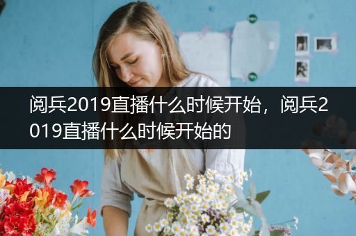 阅兵2019直播什么时候开始，阅兵2019直播什么时候开始的