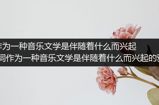 词作为一种音乐文学是伴随着什么而兴起的_词作为一种音乐文学是伴随着什么而兴起的雅乐