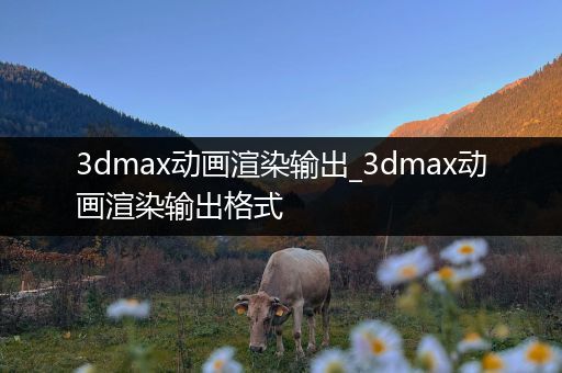 3dmax动画渲染输出_3dmax动画渲染输出格式