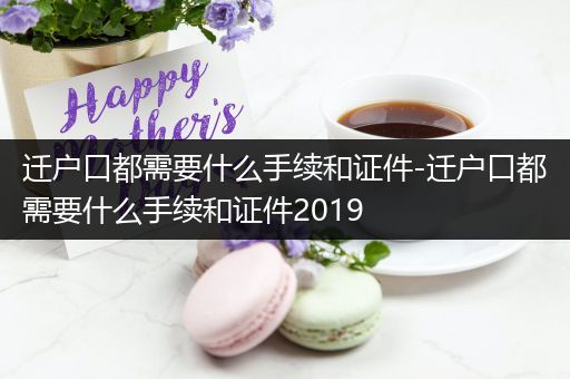 迁户口都需要什么手续和证件-迁户口都需要什么手续和证件2019