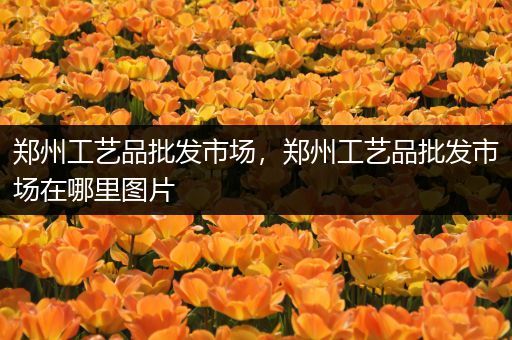 郑州工艺品批发市场，郑州工艺品批发市场在哪里图片