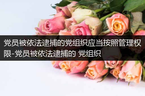 党员被依法逮捕的党组织应当按照管理权限-党员被依法逮捕的 党组织